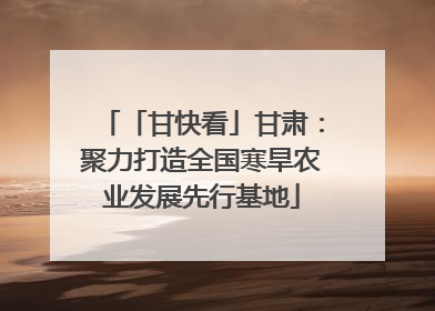 「甘快看」甘肃：聚力打造全国寒旱农业发展先行基地