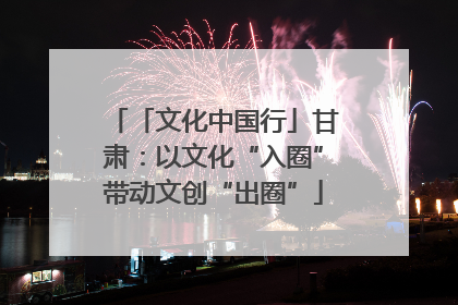 「文化中国行」甘肃：以文化“入圈”带动文创“出圈”