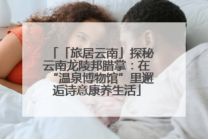 「旅居云南」探秘云南龙陵邦腊掌：在“温泉博物馆”里邂逅诗意康养生活