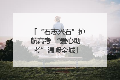 “石志兴石”护航高考 “爱心助考”温暖全城