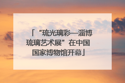 “琉光璃彩—淄博琉璃艺术展”在中国国家博物馆开幕