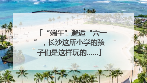 “端午”邂逅“六一”，长沙这所小学的孩子们是这样玩的……