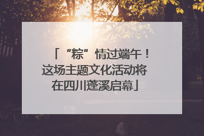 “粽”情过端午！这场主题文化活动将在四川蓬溪启幕