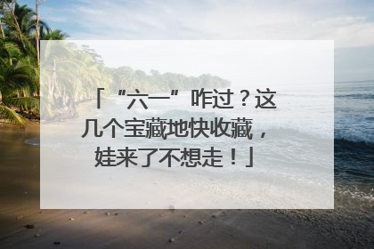 “六一”咋过？这几个宝藏地快收藏，娃来了不想走！