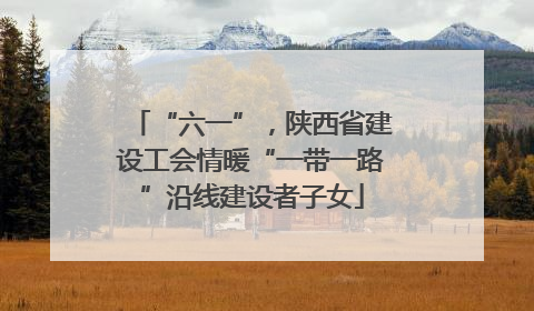“六一”，陕西省建设工会情暖“一带一路”沿线建设者子女