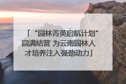 “园林菁英启航计划”圆满结营 为云南园林人才培养注入强劲动力