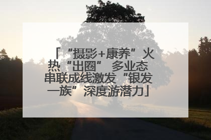 “摄影+康养”火热“出圈” 多业态串联成线激发“银发一族”深度游潜力