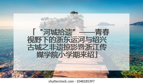 “河城拾遗”——青春视野下的浙东运河与绍兴古城之非遗掠影暨浙江传媒学院小学期来绍