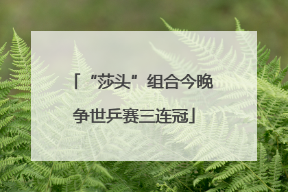 “莎头”组合今晚争世乒赛三连冠