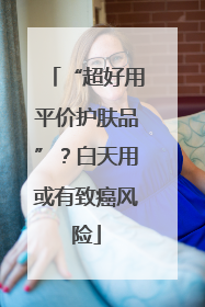 “超好用平价护肤品”？白天用或有致癌风险