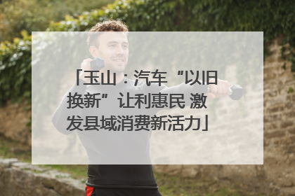 玉山：汽车“以旧换新”让利惠民 激发县域消费新活力