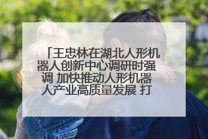 王忠林在湖北人形机器人创新中心调研时强调 加快推动人形机器人产业高质量发展 打造具有全国影响力的研发创新基地