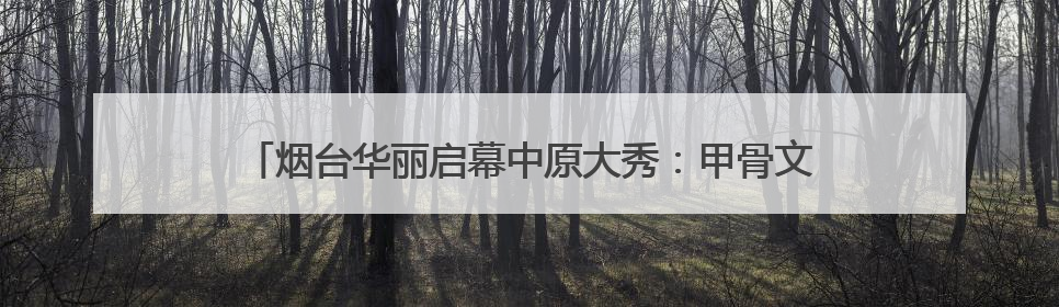 烟台华丽启幕中原大秀：甲骨文“活”了！红旗渠“燃”了！