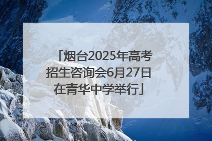 烟台2025年高考招生咨询会6月27日在青华中学举行