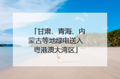 甘肃、青海、内蒙古等地绿电送入粤港澳大湾区