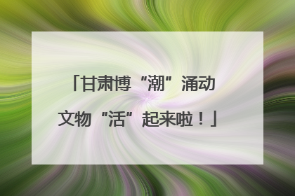 甘肃博“潮”涌动 文物“活”起来啦！