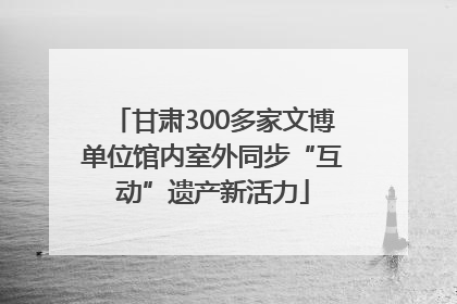 甘肃300多家文博单位馆内室外同步“互动”遗产新活力