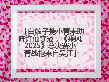 白娘子携小青来助阵许仙夺冠，《乘风2025》总决赛小青战袍来自吴江