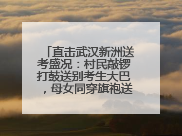 直击武汉新洲送考盛况：村民敲锣打鼓送别考生大巴，母女同穿旗袍送大女儿去考场