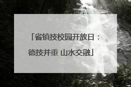 省镇技校园开放日：德技并重 山水交融