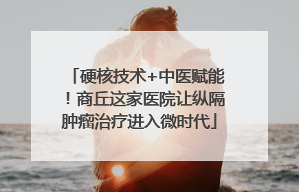 硬核技术+中医赋能！商丘这家医院让纵隔肿瘤治疗进入微时代