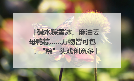 碱水粽雪冰、麻油姜母鸭粽……万物皆可包，“粽”头戏创意多