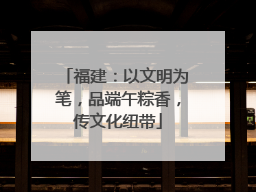 福建：以文明为笔，品端午粽香，传文化纽带