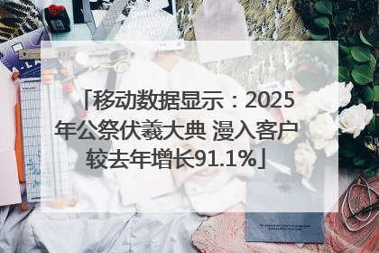 移动数据显示：2025年公祭伏羲大典 漫入客户较去年增长91.1%