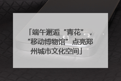 端午邂逅“青花”，“移动博物馆”点亮郑州城市文化空间