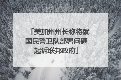 美加州州长称将就国民警卫队部署问题起诉联邦政府
