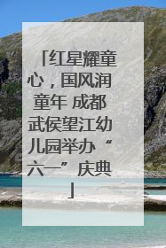 红星耀童心，国风润童年 成都武侯望江幼儿园举办“六一”庆典