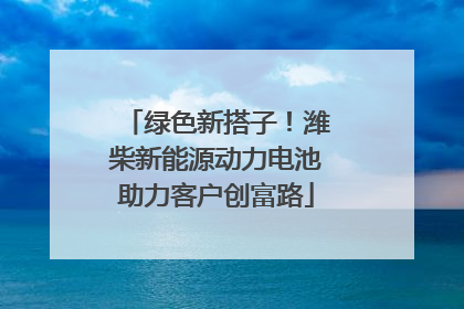 绿色新搭子！潍柴新能源动力电池助力客户创富路