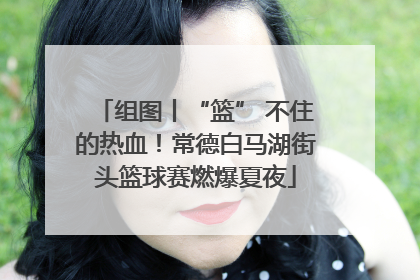 组图丨“篮” 不住的热血！常德白马湖街头篮球赛燃爆夏夜
