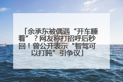 余承东被偶遇“开车睡着”？网友称打招呼后秒回！曾公开表示“智驾可以打盹”引争议