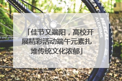 佳节又端阳，高校开展精彩活动端午元素扎堆传统文化浓郁