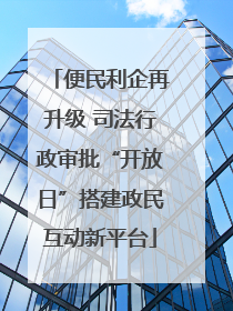 便民利企再升级 司法行政审批“开放日”搭建政民互动新平台