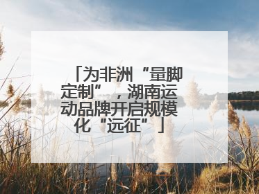 为非洲“量脚定制”，湖南运动品牌开启规模化“远征”