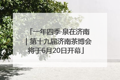 一年四季·泉在济南｜第十九届济南茶博会将于6月20日开幕