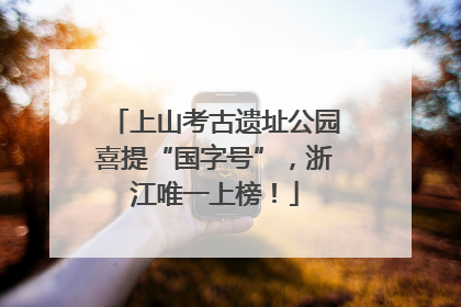 上山考古遗址公园喜提“国字号”，浙江唯一上榜！