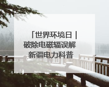 世界环境日｜破除电磁辐误解 新疆电力科普让居民安心