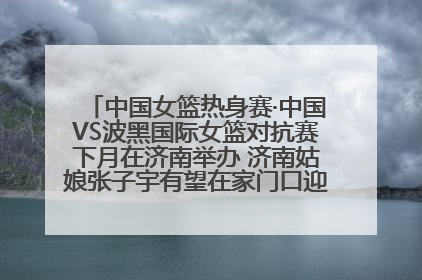 中国女篮热身赛·中国VS波黑国际女篮对抗赛下月在济南举办 济南姑娘张子宇有望在家门口迎来国家队首秀