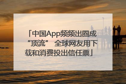 中国App频频出圈成“顶流” 全球网友用下载和消费投出信任票