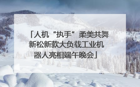 人机“执手”柔美共舞 新松新款大负载工业机器人亮相端午晚会