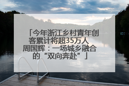 今年浙江乡村青年创客累计将超35万人 周国辉：一场城乡融合的“双向奔赴”