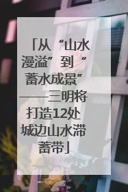 从“山水漫溢”到“蓄水成景”——三明将打造12处城边山水滞蓄带