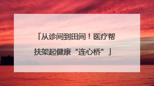 从诊间到田间！医疗帮扶架起健康“连心桥”