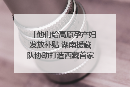 他们给高原孕产妇发放补贴 湖南援藏队协助打造西藏首家高原产儿协同中心