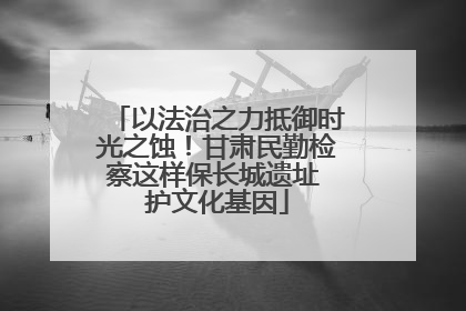 以法治之力抵御时光之蚀！甘肃民勤检察这样保长城遗址 护文化基因