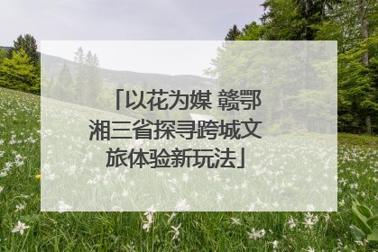 以花为媒 赣鄂湘三省探寻跨城文旅体验新玩法