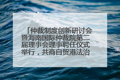仲裁制度创新研讨会暨海南国际仲裁院第二届理事会理事聘任仪式举行，共商自贸港法治建设新路径
